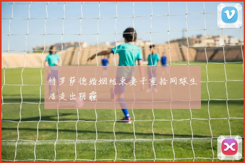 特罗萨德婚姻结束妻子重拾网球生活走出阴霾