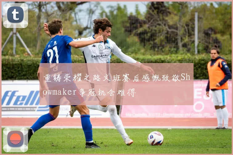 重铸荣耀之路文班赛后感慨致敬Showmaker争冠机会难得
