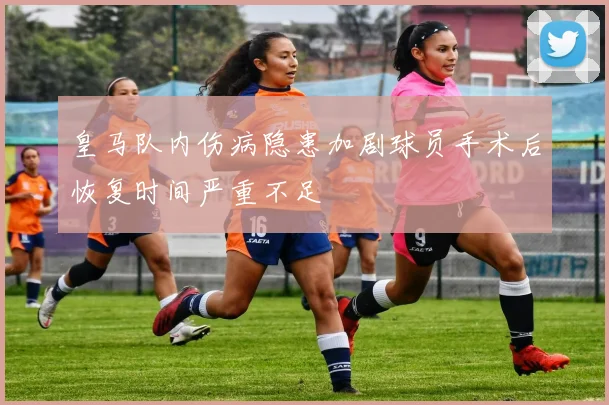 皇马队内伤病隐患加剧球员手术后恢复时间严重不足
