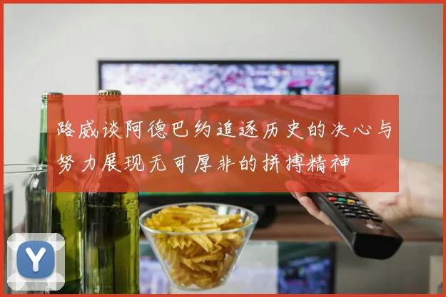 路威谈阿德巴约追逐历史的决心与努力展现无可厚非的拼搏精神