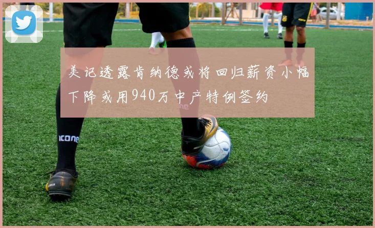 美记透露肯纳德或将回归薪资小幅下降或用940万中产特例签约