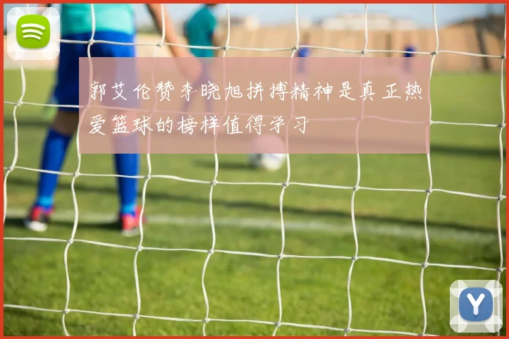 郭艾伦赞李晓旭拼搏精神是真正热爱篮球的榜样值得学习