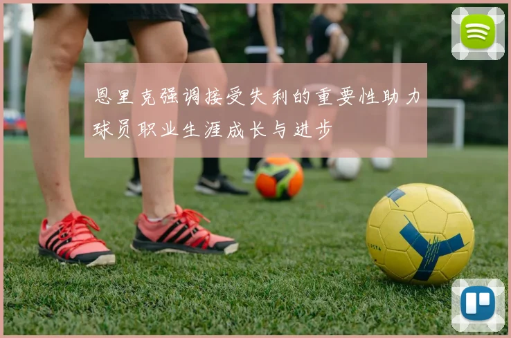 恩里克强调接受失利的重要性助力球员职业生涯成长与进步