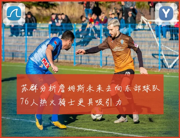 苏群分析詹姆斯未来去向东部球队76人热火骑士更具吸引力