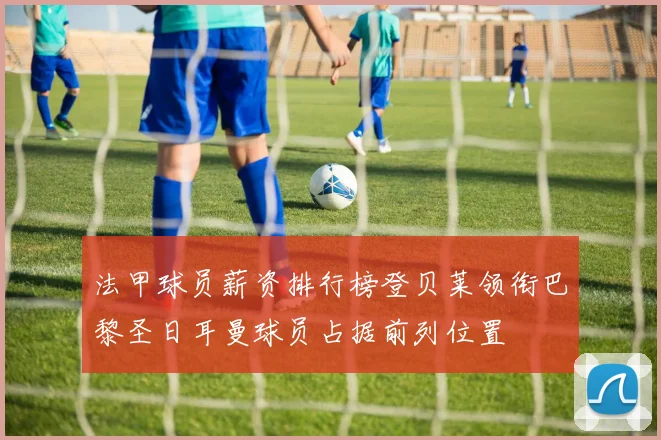 法甲球员薪资排行榜登贝莱领衔巴黎圣日耳曼球员占据前列位置