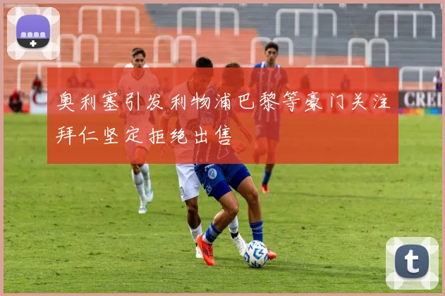 奥利塞引发利物浦巴黎等豪门关注拜仁坚定拒绝出售