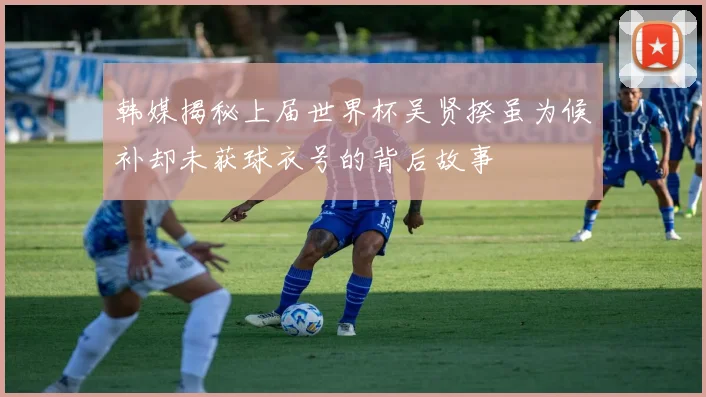 韩媒揭秘上届世界杯吴贤揆虽为候补却未获球衣号的背后故事