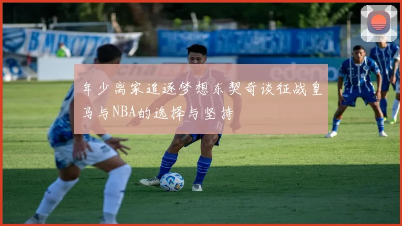 年少离家追逐梦想东契奇谈征战皇马与NBA的选择与坚持