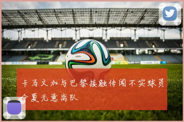 卡马文加与巴黎接触传闻不实球员今夏无意离队